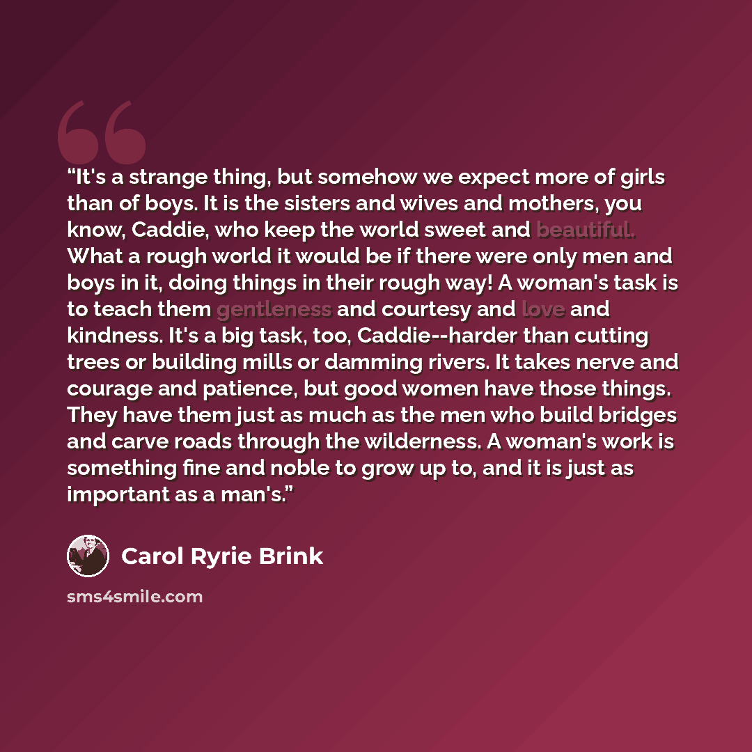 “It's a strange thing, but somehow we expect more of girls than of boys. It is the sisters and wives and mothers, you know, Caddie, who keep the world sweet and beautiful. What a rough world it would be if there were only men and boys in it, doing things in their rough way! A woman's task is to…” quote by Carol Ryrie Brink