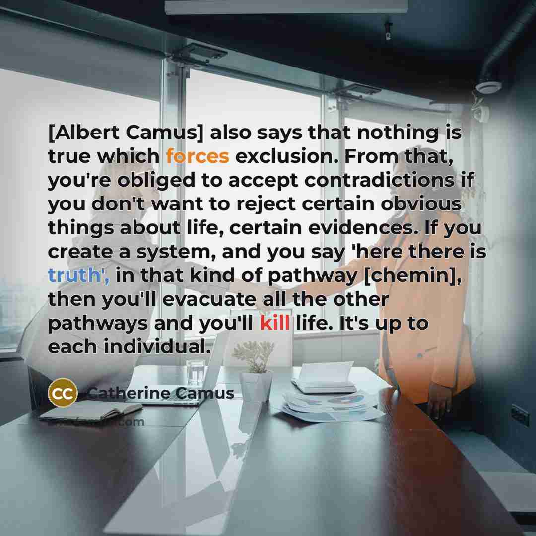 “[Albert Camus] also says that nothing is true which forces exclusion. From that, you're obliged to accept contradictions if you don't want to reject certain obvious things about life, certain evidences. If you create a system, and you say 'here there is truth', in that kind of pathway [chemin]…” quote by Catherine Camus