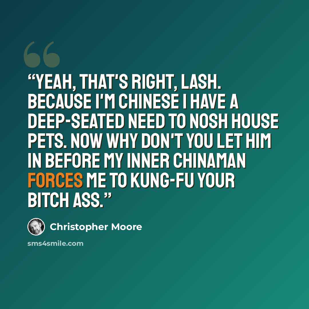 “Yeah, that's right, Lash. Because I'm Chinese I have a deep-seated need to nosh house pets. Now why don't you let him in before my inner Chinaman forces me to kung-fu your bitch ass.” quote by Christopher Moore
