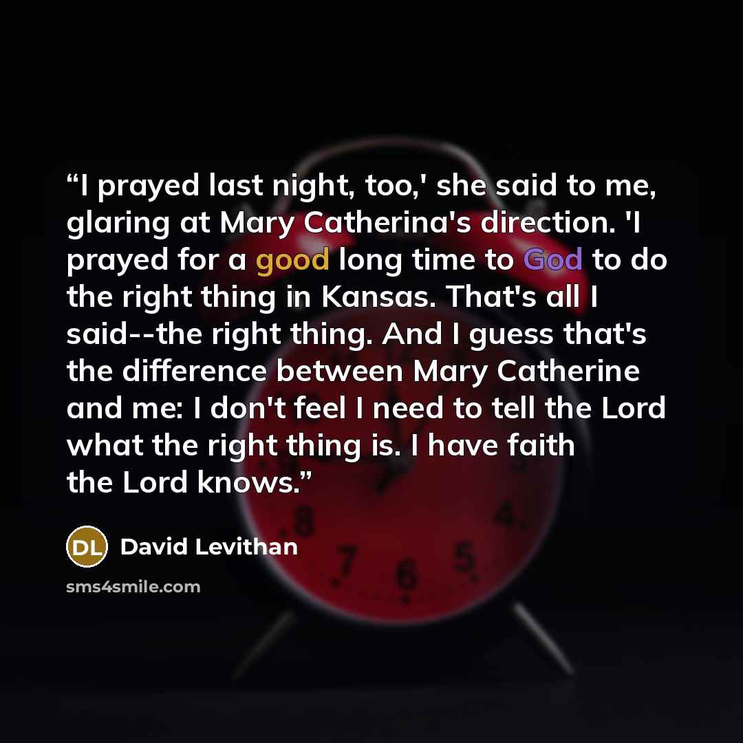 “I prayed last night, too,' she said to me, glaring at Mary Catherina's direction. 'I prayed for a good long time to God to do the right thing in Kansas. That's all I said--the right thing. And I guess that's the difference between Mary Catherine and me: I don't feel I need to tell the Lord what…” quote by David Levithan