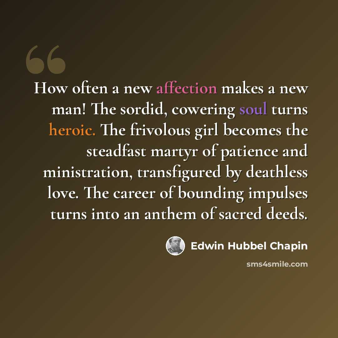 “How often a new affection makes a new man! The sordid, cowering soul turns heroic. The frivolous girl becomes the steadfast martyr of patience and ministration, transfigured by deathless love. The career of bounding impulses turns into an anthem of sacred deeds.” quote by Edwin Hubbel Chapin