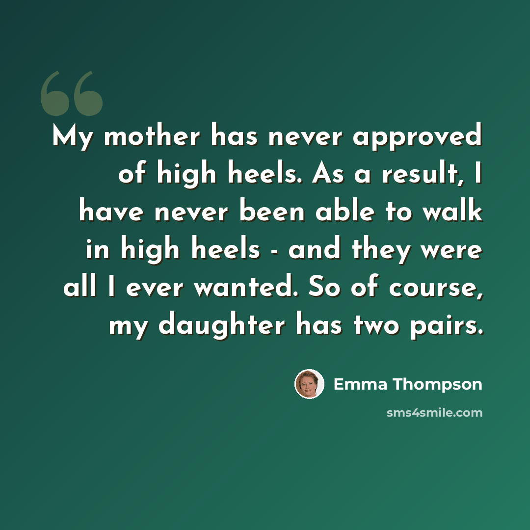 “My mother has never approved of high heels. As a result, I have never been able to walk in high heels - and they were all I ever wanted. So of course, my daughter has two pairs.” quote by Emma Thompson