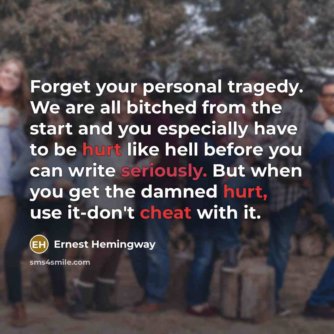 “Forget your personal tragedy. We are all bitched from the start and you especially have to be hurt like hell before you can write seriously. But when you get the damned hurt, use it-don't cheat with it.” quote by Ernest Hemingway