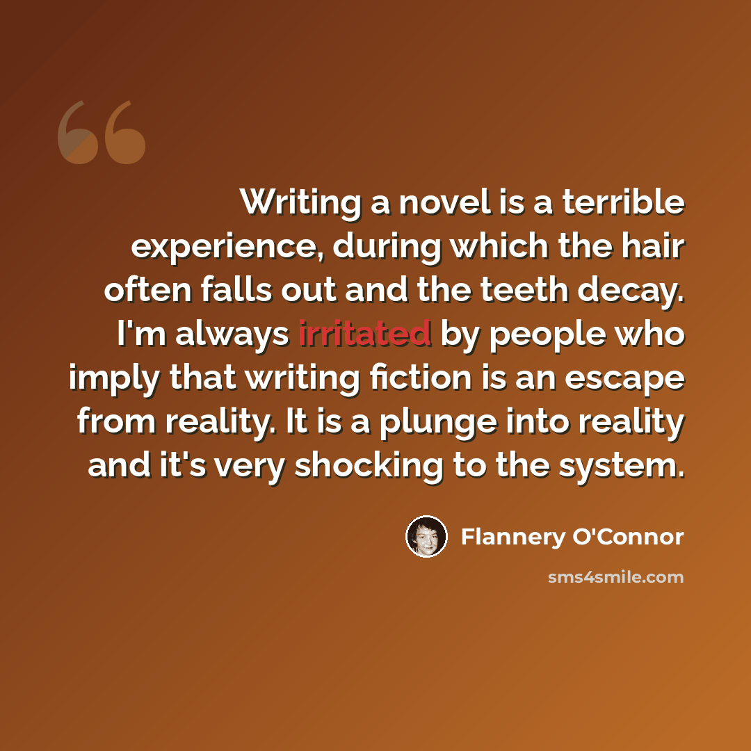 “Writing a novel is a terrible experience, during which the hair often falls out and the teeth decay. I'm always irritated by people who imply that writing fiction is an escape from reality. It is a plunge into reality and it's very shocking to the system.” quote by Flannery O'Connor