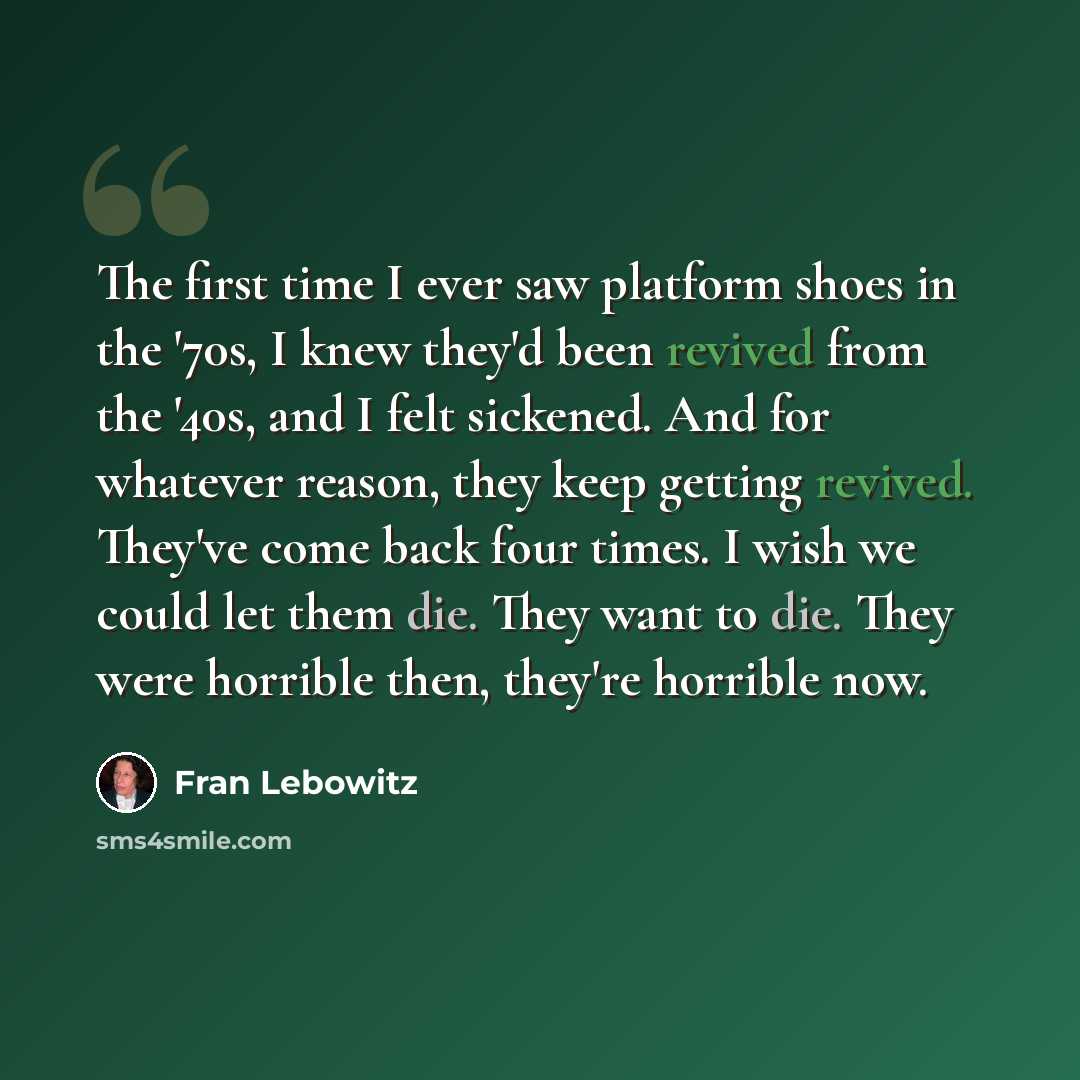 “The first time I ever saw platform shoes in the '70s, I knew they'd been revived from the '40s, and I felt sickened. And for whatever reason, they keep getting revived. They've come back four times. I wish we could let them die. They want to die. They were horrible then, they're horrible now.” quote by Fran Lebowitz