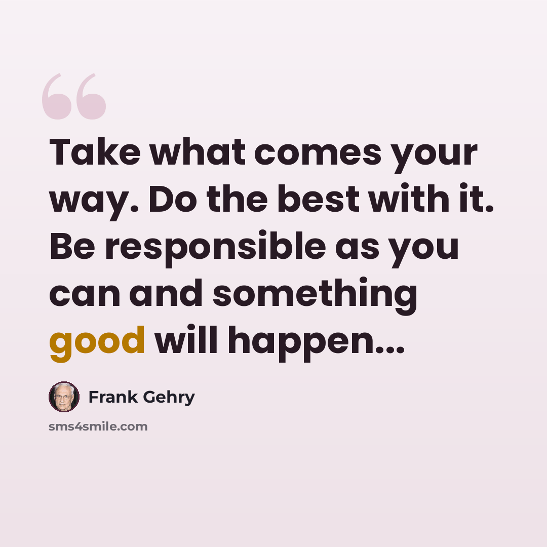 “Take what comes your way. Do the best with it. Be responsible as you can and something good will happen...” quote by Frank Gehry