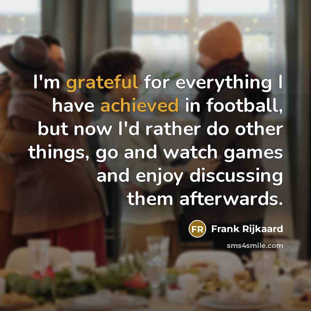 “I'm grateful for everything I have achieved in football, but now I'd rather do other things, go and watch games and enjoy discussing them afterwards.” quote by Frank Rijkaard