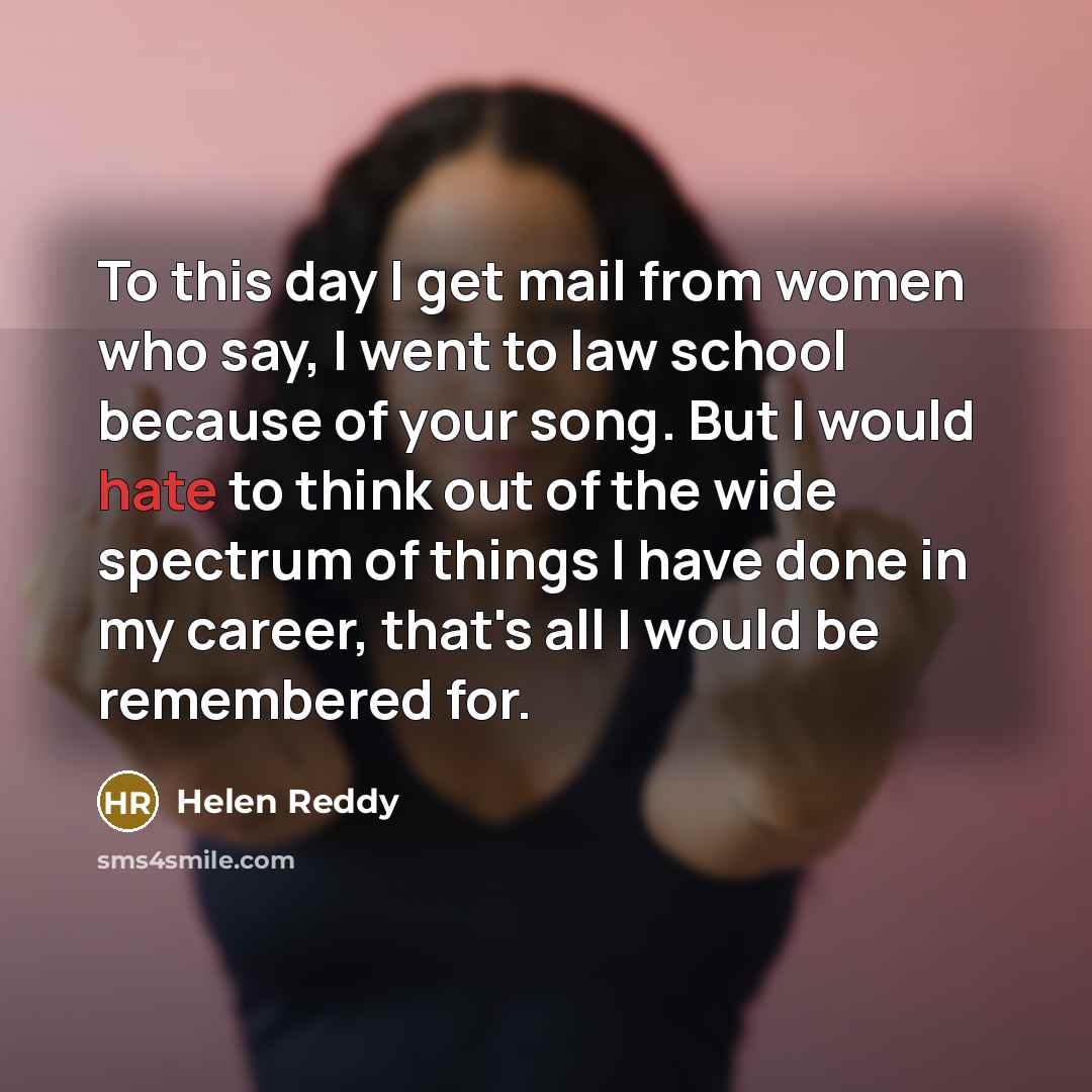 “To this day I get mail from women who say, I went to law school because of your song. But I would hate to think out of the wide spectrum of things I have done in my career, that's all I would be remembered for.” quote by Helen Reddy