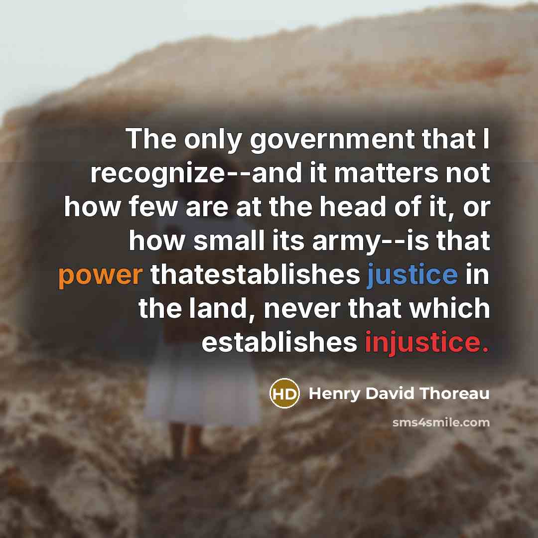 “The only government that I recognize--and it matters not how few are at the head of it, or how small its army--is that power thatestablishes justice in the land, never that which establishes injustice.” quote by Henry David Thoreau