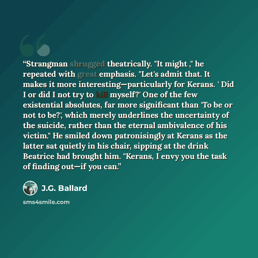 “Strangman shrugged theatrically. "It might ," he repeated with great emphasis. "Let's admit that. It makes it more interesting—particularly for Kerans. ' Did I or did I not try to kill myself?' One of the few existential absolutes, far more significant than 'To be or not to be?', which merely…” quote by J.G. Ballard