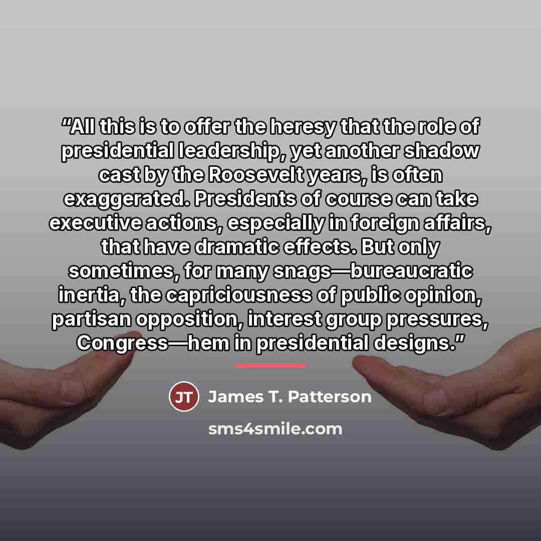 “All this is to offer the heresy that the role of presidential leadership, yet another shadow cast by the Roosevelt years, is often exaggerated. Presidents of course can take executive actions, especially in foreign affairs, that have dramatic effects. But only sometimes, for many…” quote by James T. Patterson