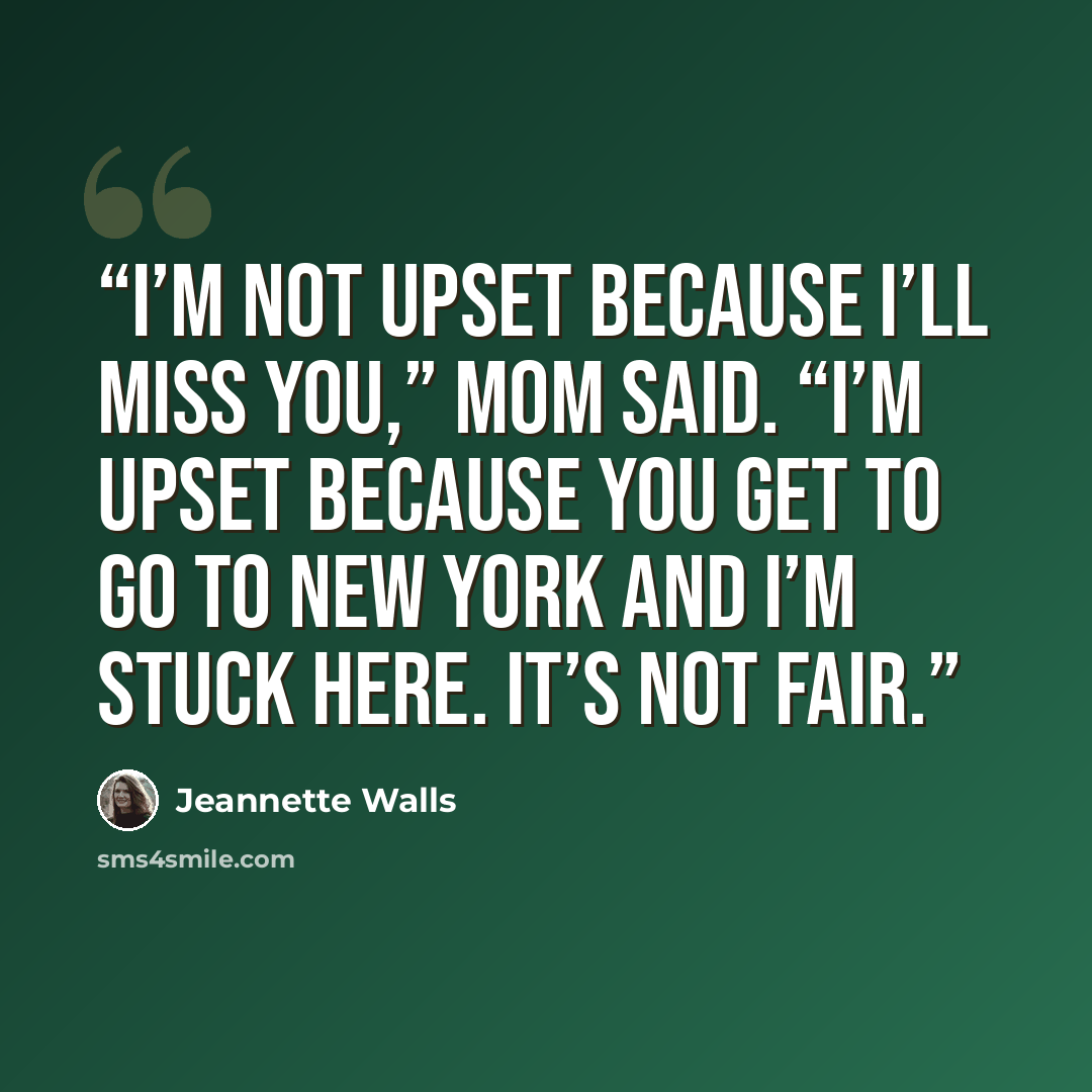 “I’m not upset because I’ll miss you,” Mom said. “I’m upset because you get to go to New York and I’m stuck here. It’s not fair.” quote by Jeannette Walls
