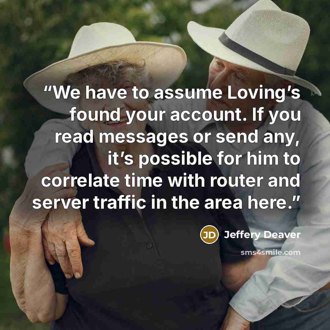 “We have to assume Loving’s found your account. If you read messages or send any, it’s possible for him to correlate time with router and server traffic in the area here.” quote by Jeffery Deaver