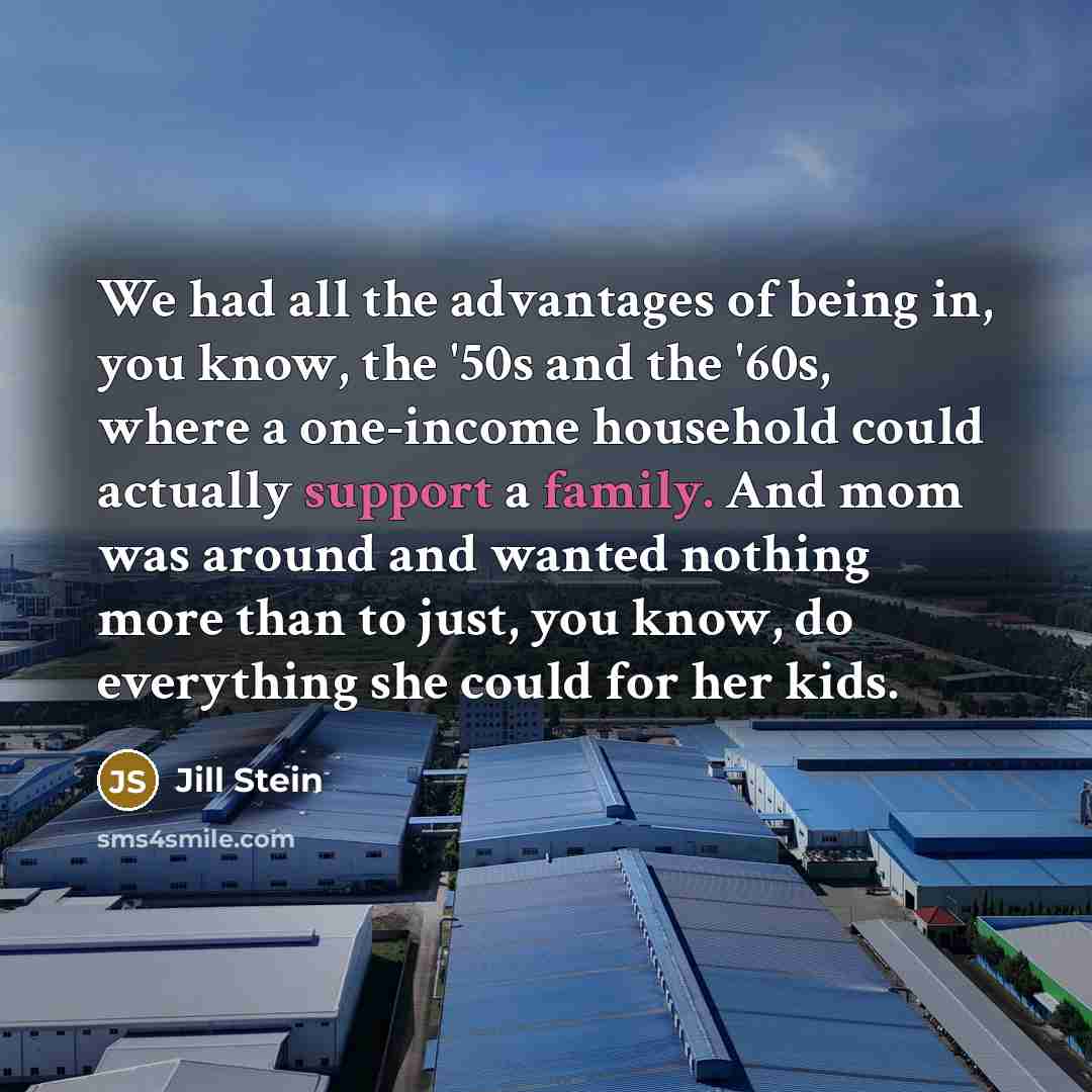 “We had all the advantages of being in, you know, the '50s and the '60s, where a one-income household could actually support a family. And mom was around and wanted nothing more than to just, you know, do everything she could for her kids.” quote by Jill Stein