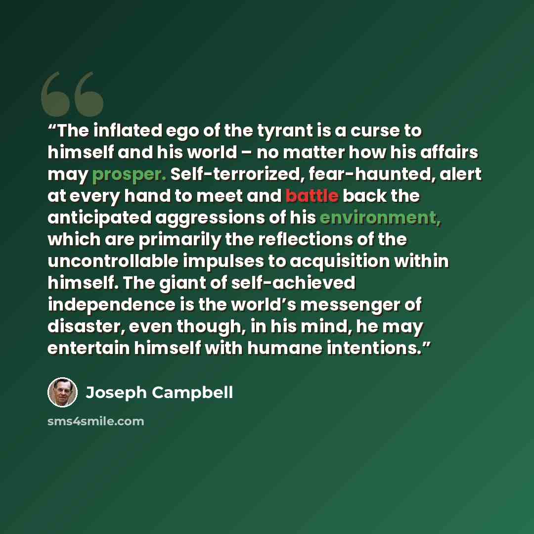 “The inflated ego of the tyrant is a curse to himself and his world – no matter how his affairs may prosper. Self-terrorized, fear-haunted, alert at every hand to meet and battle back the anticipated aggressions of his environment, which are primarily the reflections of the uncontrollable impulses…” quote by Joseph Campbell