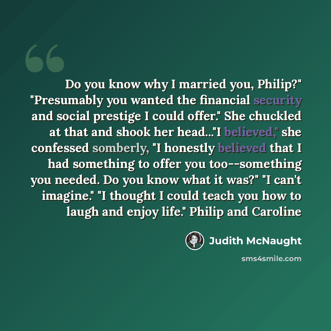 “Do you know why I married you, Philip?" "Presumably you wanted the financial security and social prestige I could offer." She chuckled at that and shook her head..."I believed," she confessed somberly, "I honestly believed that I had something to offer you too--something you needed. Do you know…” quote by Judith McNaught