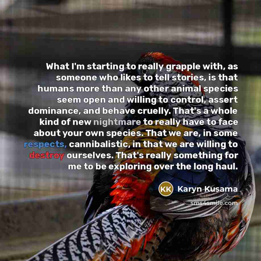 “What I'm starting to really grapple with, as someone who likes to tell stories, is that humans more than any other animal species seem open and willing to control, assert dominance, and behave cruelly. That's a whole kind of new nightmare to really have to face about your own species. That we are…” quote by Karyn Kusama