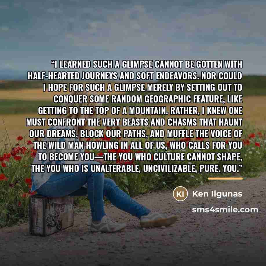 “I learned such a glimpse cannot be gotten with half-hearted journeys and soft endeavors. Nor could I hope for such a glimpse merely by setting out to conquer some random geographic feature, like getting to the top of a mountain. Rather, I knew one must confront the very beasts and chasms that…” quote by Ken Ilgunas
