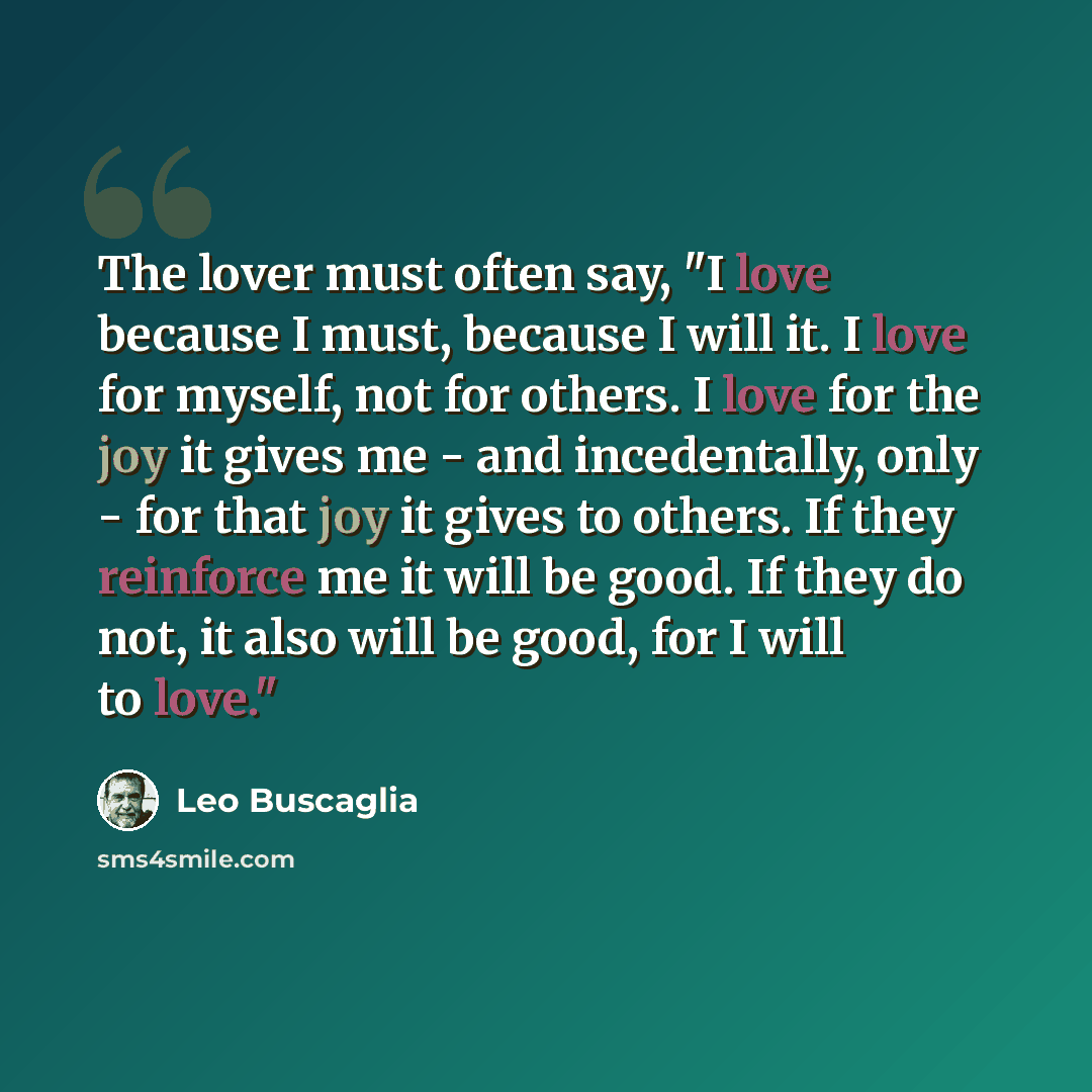 “The lover must often say, "I love because I must, because I will it. I love for myself, not for others. I love for the joy it gives me - and incedentally, only - for that joy it gives to others. If they reinforce me it will be good. If they do not, it also will be good, for I will to love."” quote by Leo Buscaglia