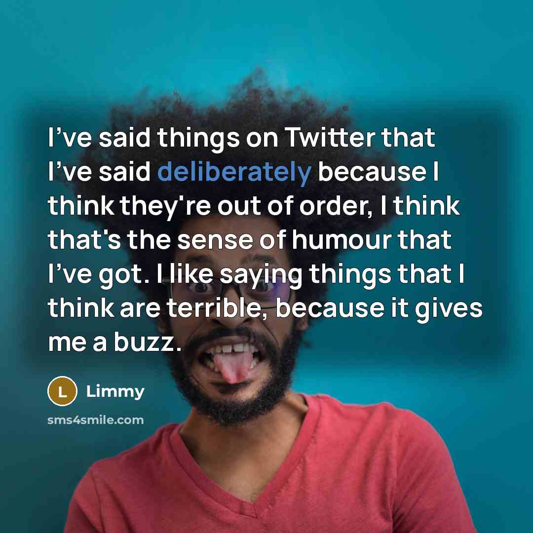 “I've said things on Twitter that I've said deliberately because I think they're out of order, I think that's the sense of humour that I've got. I like saying things that I think are terrible, because it gives me a buzz.” quote by Limmy