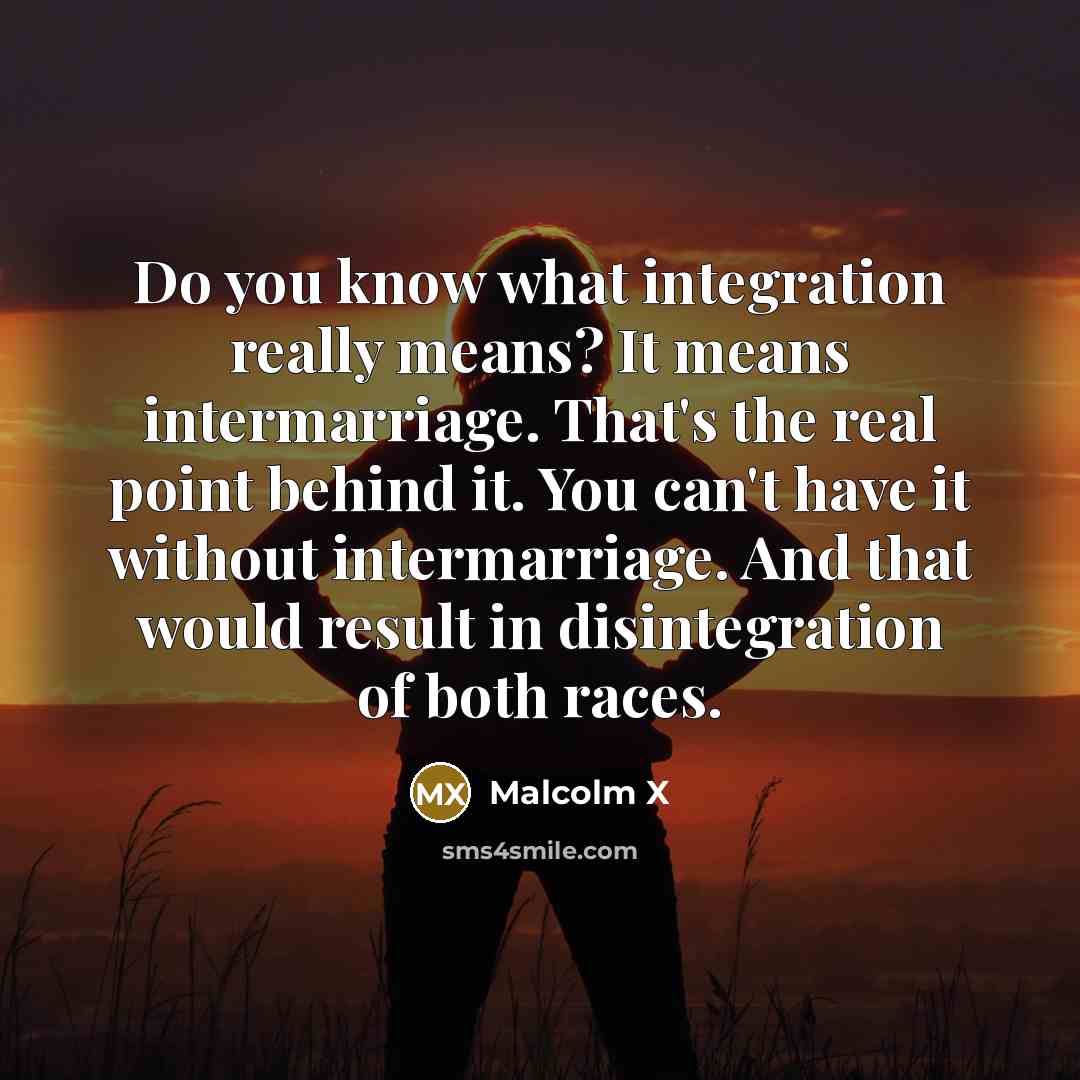 “Do you know what integration really means? It means intermarriage. That's the real point behind it. You can't have it without intermarriage. And that would result in disintegration of both races.” quote by Malcolm X