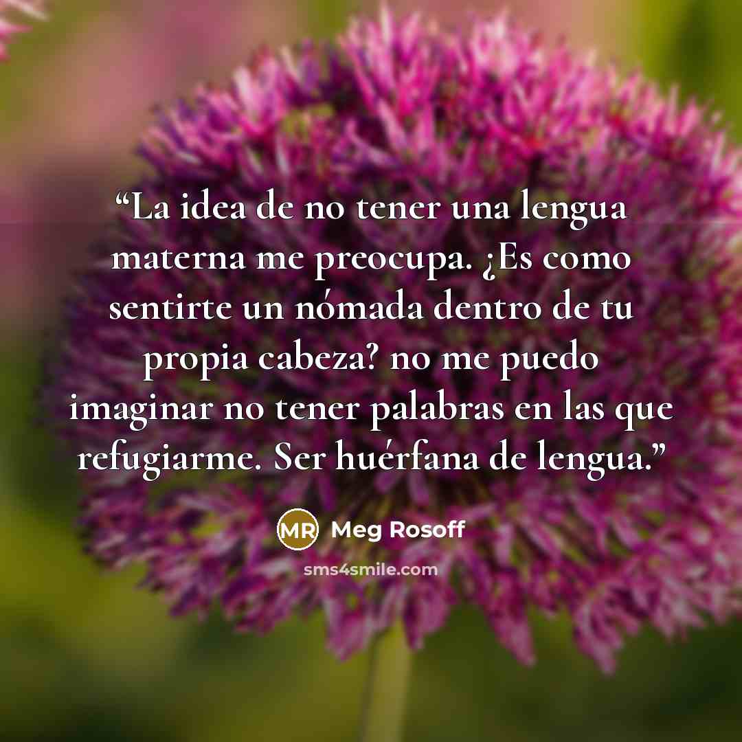 “La idea de no tener una lengua materna me preocupa. ¿Es como sentirte un nómada dentro de tu propia cabeza? no me puedo imaginar no tener palabras en las que refugiarme. Ser huérfana de lengua.” quote by Meg Rosoff