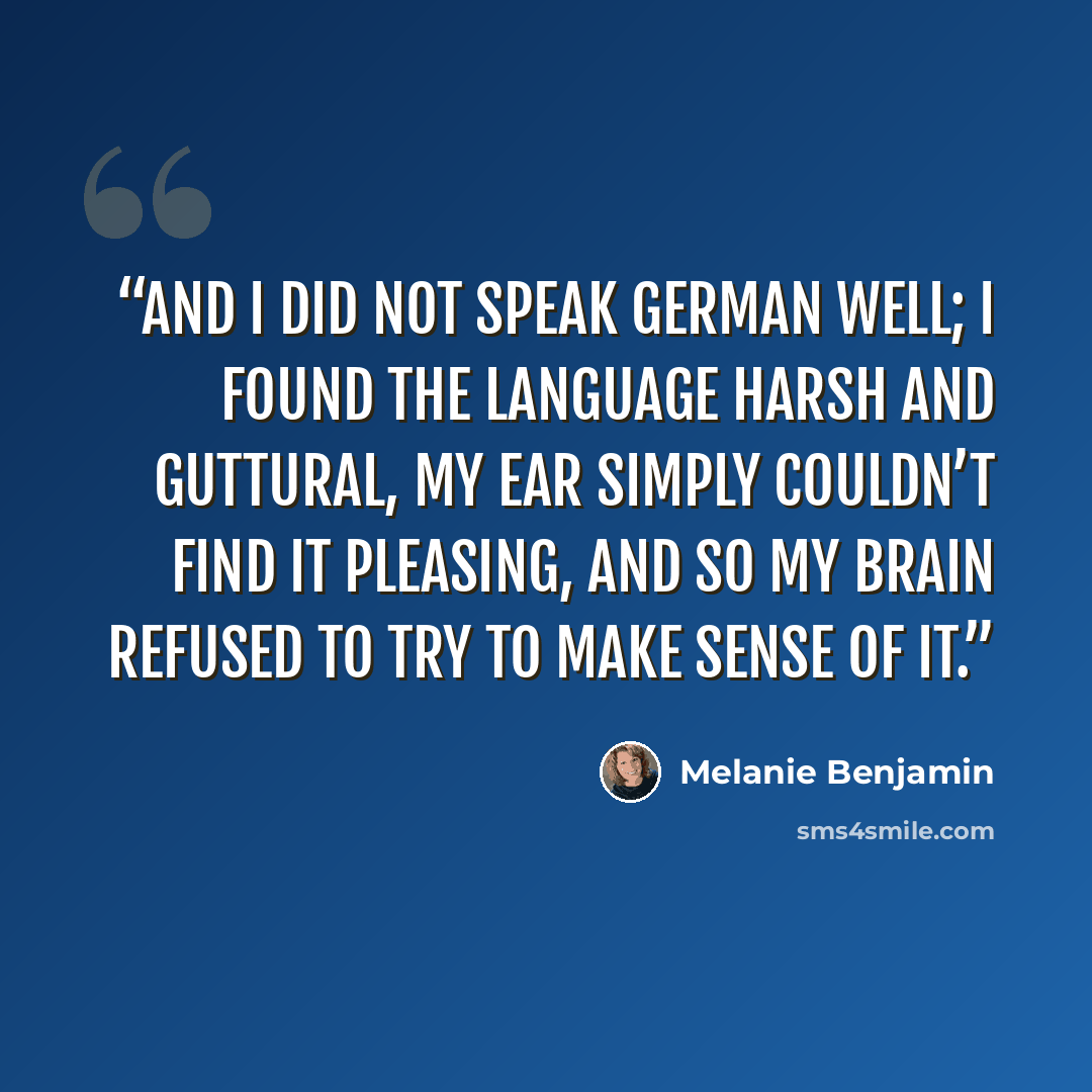 “And I did not speak German well; I found the language harsh and guttural, my ear simply couldn’t find it pleasing, and so my brain refused to try to make sense of it.” quote by Melanie Benjamin