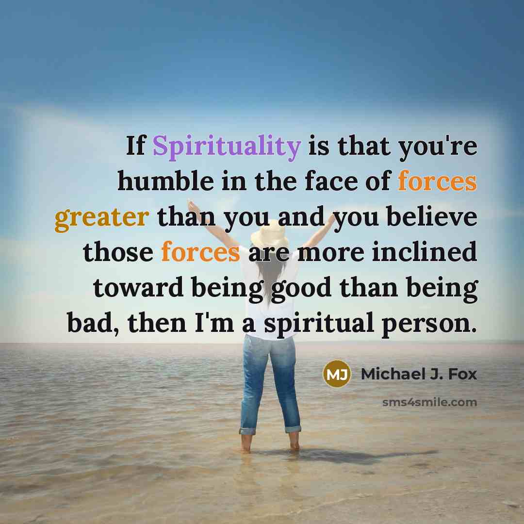 “If Spirituality is that you're humble in the face of forces greater than you and you believe those forces are more inclined toward being good than being bad, then I'm a spiritual person.” quote by Michael J. Fox