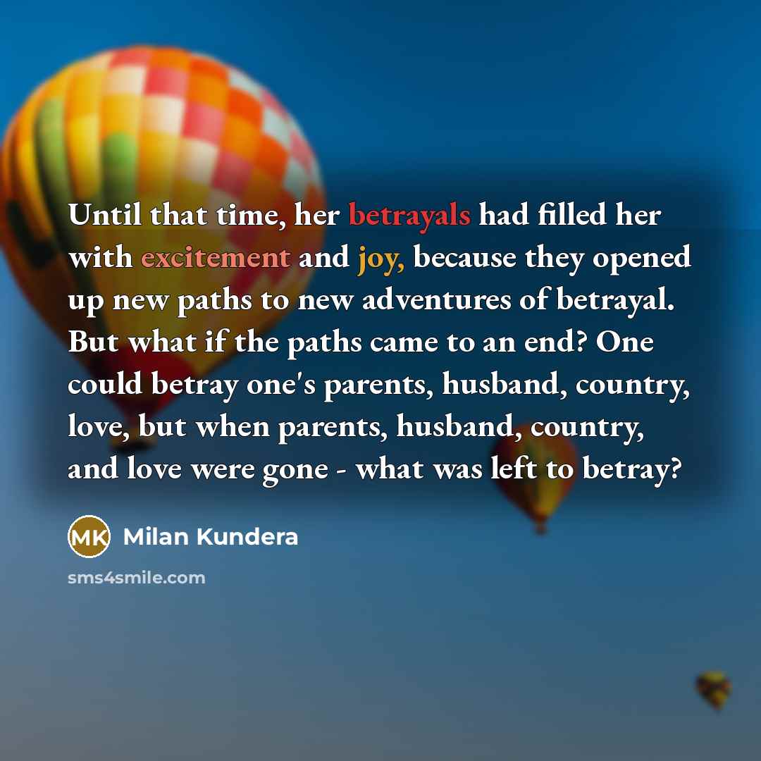 “Until that time, her betrayals had filled her with excitement and joy, because they opened up new paths to new adventures of betrayal. But what if the paths came to an end? One could betray one's parents, husband, country, love, but when parents, husband, country, and love were gone - what was…” quote by Milan Kundera