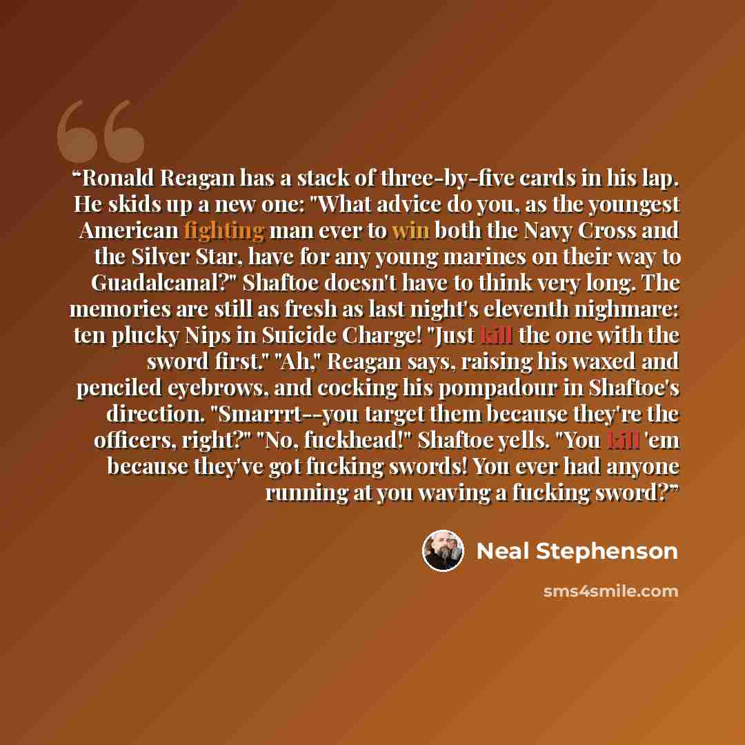 “Ronald Reagan has a stack of three-by-five cards in his lap. He skids up a new one: "What advice do you, as the youngest American fighting man ever to win both the Navy Cross and the Silver Star, have for any young marines on their way to Guadalcanal?" Shaftoe doesn't have to think very long. The…” quote by Neal Stephenson