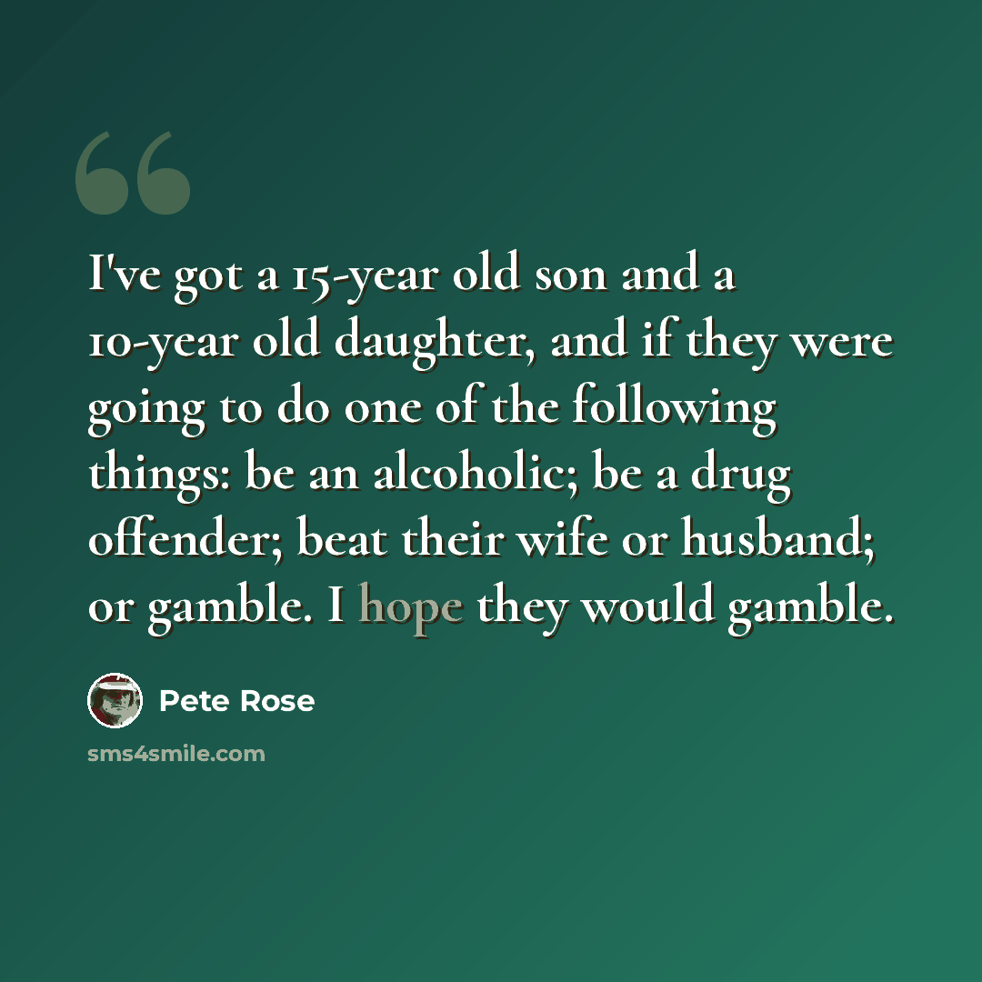 “I've got a 15-year old son and a 10-year old daughter, and if they were going to do one of the following things: be an alcoholic; be a drug offender; beat their wife or husband; or gamble. I hope they would gamble.” quote by Pete Rose