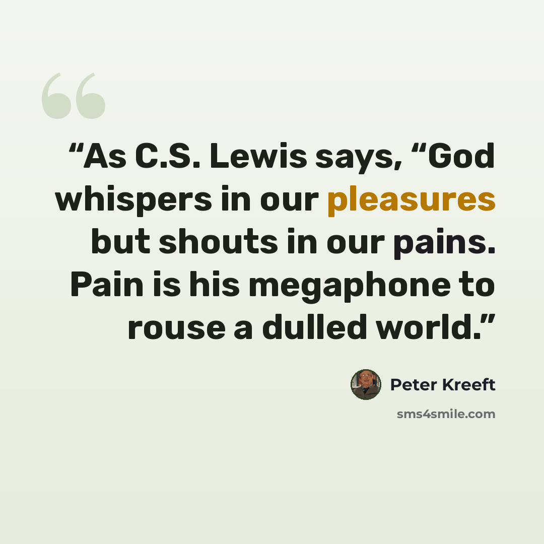 “As C.S. Lewis says, “God whispers in our pleasures but shouts in our pains. Pain is his megaphone to rouse a dulled world.” quote by Peter Kreeft