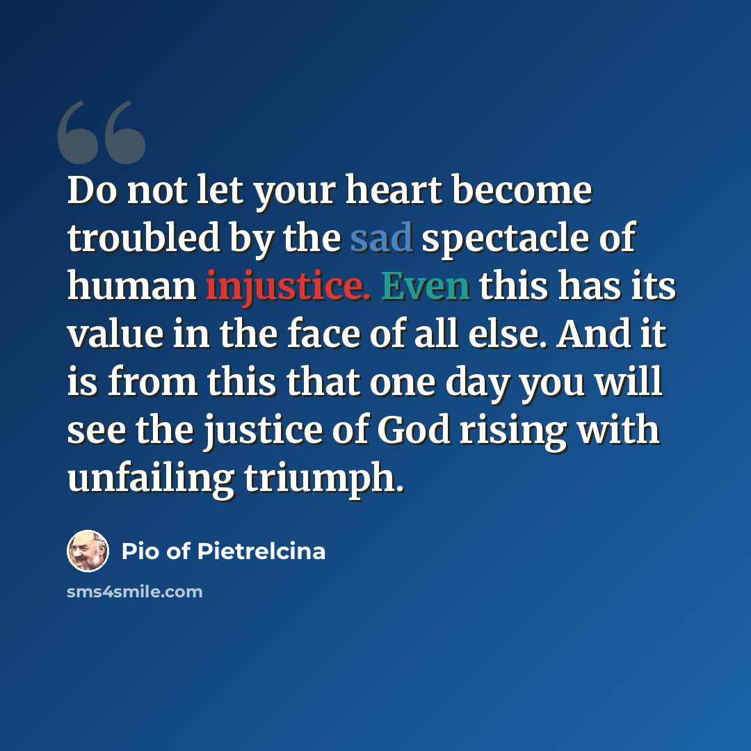 “Do not let your heart become troubled by the sad spectacle of human injustice. Even this has its value in the face of all else. And it is from this that one day you will see the justice of God rising with unfailing triumph.” quote by Pio of Pietrelcina