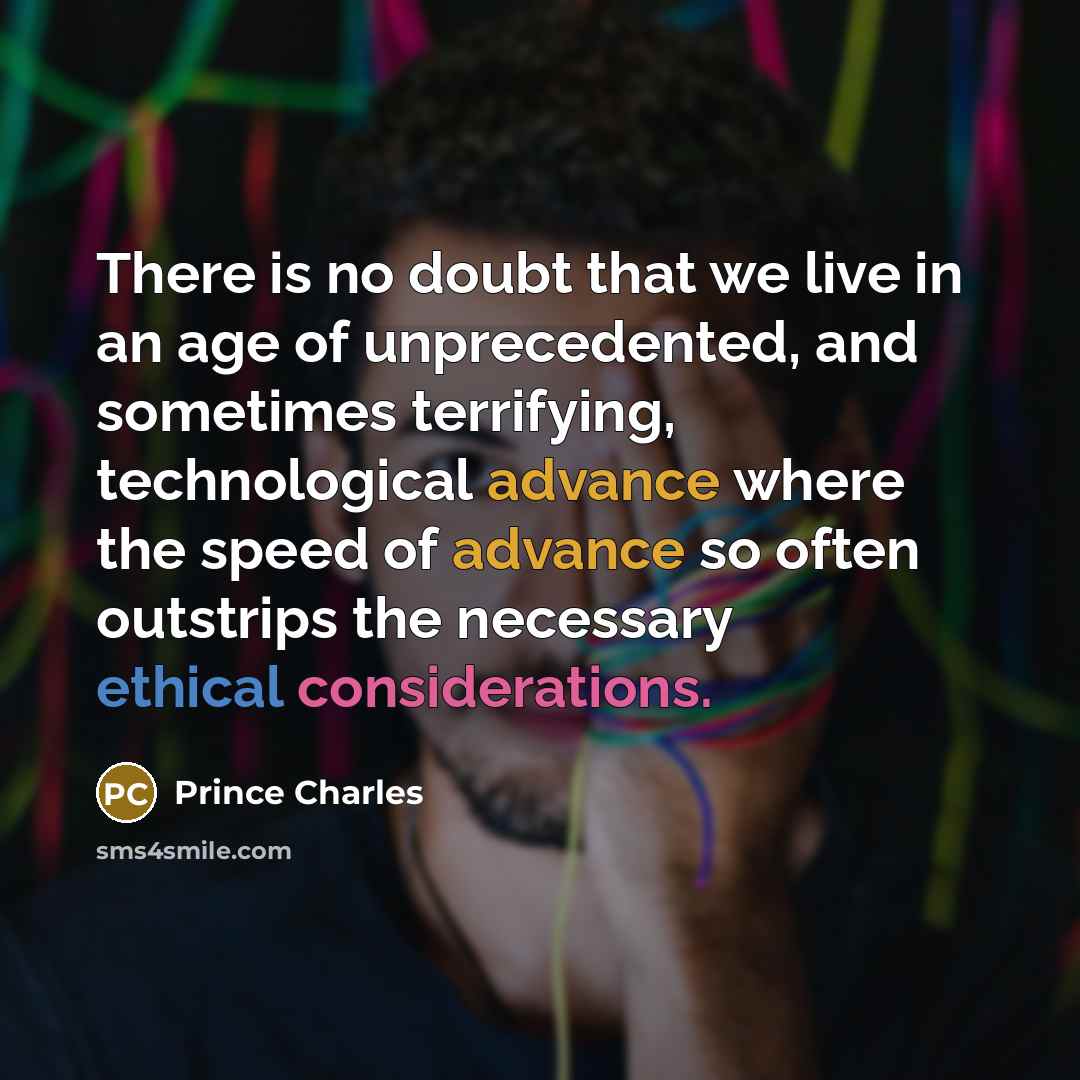 “There is no doubt that we live in an age of unprecedented, and sometimes terrifying, technological advance where the speed of advance so often outstrips the necessary ethical considerations.” quote by Prince Charles