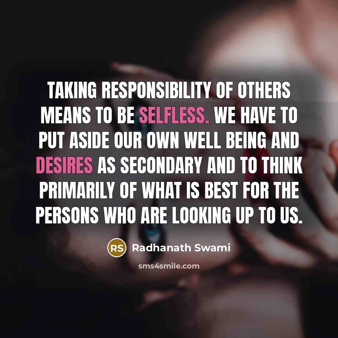 “Taking responsibility of others means to be selfless. We have to put aside our own well being and desires as secondary and to think primarily of what is best for the persons who are looking up to us.” quote by Radhanath Swami