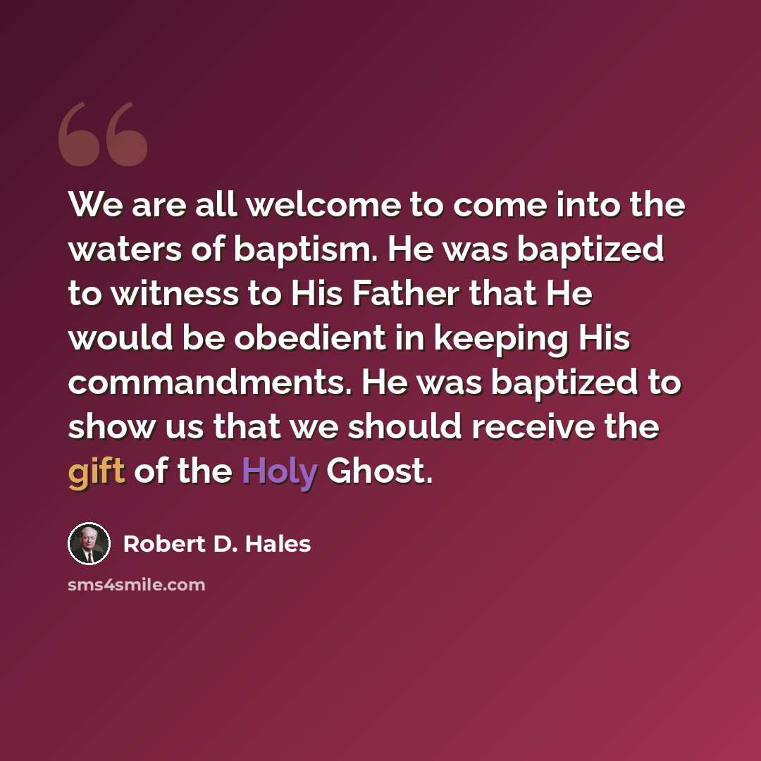 “We are all welcome to come into the waters of baptism. He was baptized to witness to His Father that He would be obedient in keeping His commandments. He was baptized to show us that we should receive the gift of the Holy Ghost.” quote by Robert D. Hales
