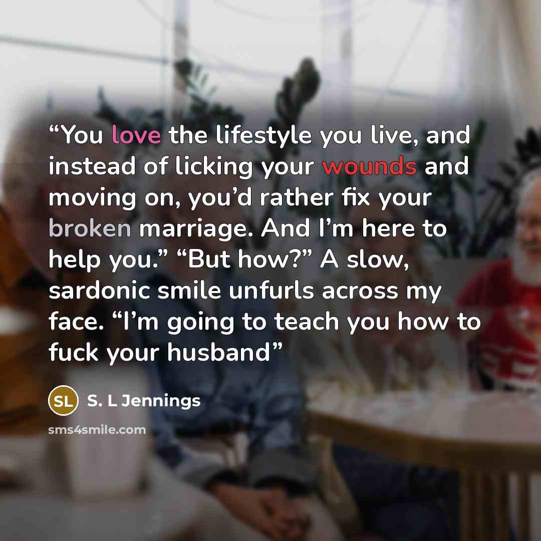“You love the lifestyle you live, and instead of licking your wounds and moving on, you’d rather fix your broken marriage. And I’m here to help you.” “But how?” A slow, sardonic smile unfurls across my face. “I’m going to teach you how to fuck your husband” quote by S. L Jennings