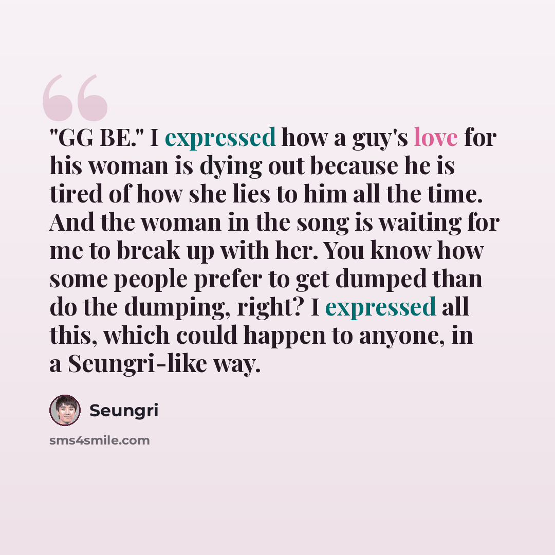 “"GG BE." I expressed how a guy's love for his woman is dying out because he is tired of how she lies to him all the time. And the woman in the song is waiting for me to break up with her. You know how some people prefer to get dumped than do the dumping, right? I expressed all this, which could…” quote by Seungri