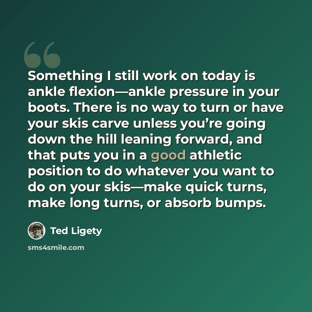 “Something I still work on today is ankle flexion—ankle pressure in your boots. There is no way to turn or have your skis carve unless you’re going down the hill leaning forward, and that puts you in a good athletic position to do whatever you want to do on your skis—make quick turns, make long…” quote by Ted Ligety