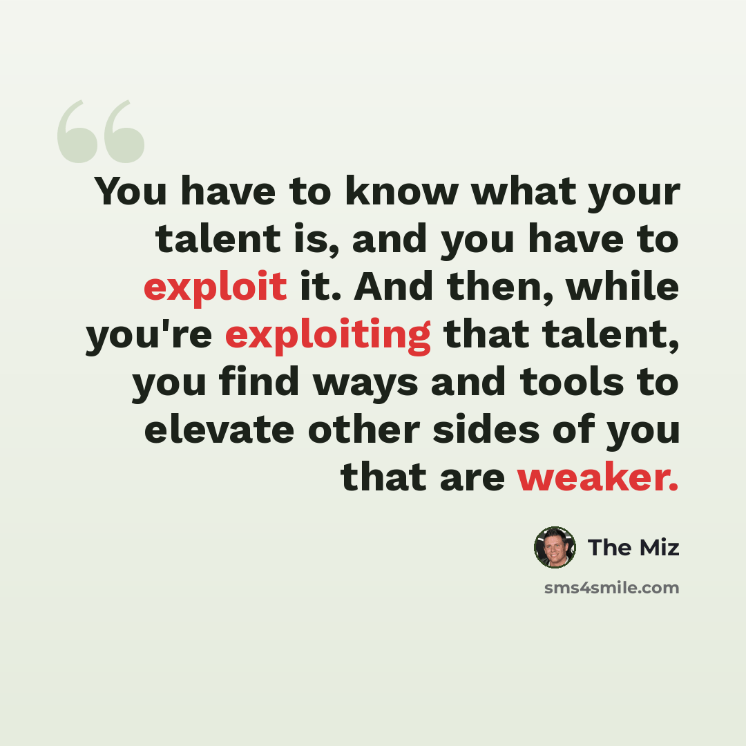 “You have to know what your talent is, and you have to exploit it. And then, while you're exploiting that talent, you find ways and tools to elevate other sides of you that are weaker.” quote by The Miz