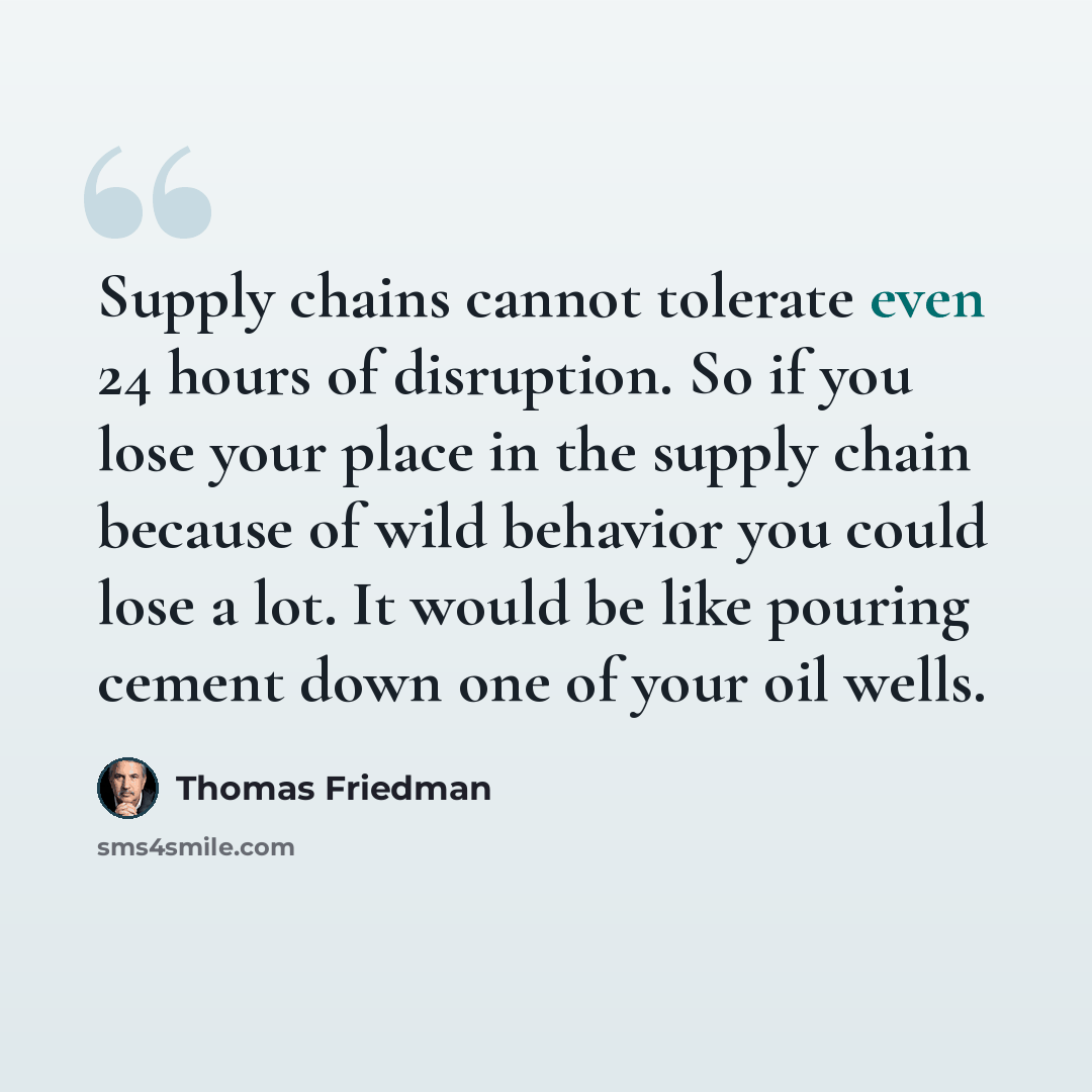 “Supply chains cannot tolerate even 24 hours of disruption. So if you lose your place in the supply chain because of wild behavior you could lose a lot. It would be like pouring cement down one of your oil wells.” quote by Thomas Friedman