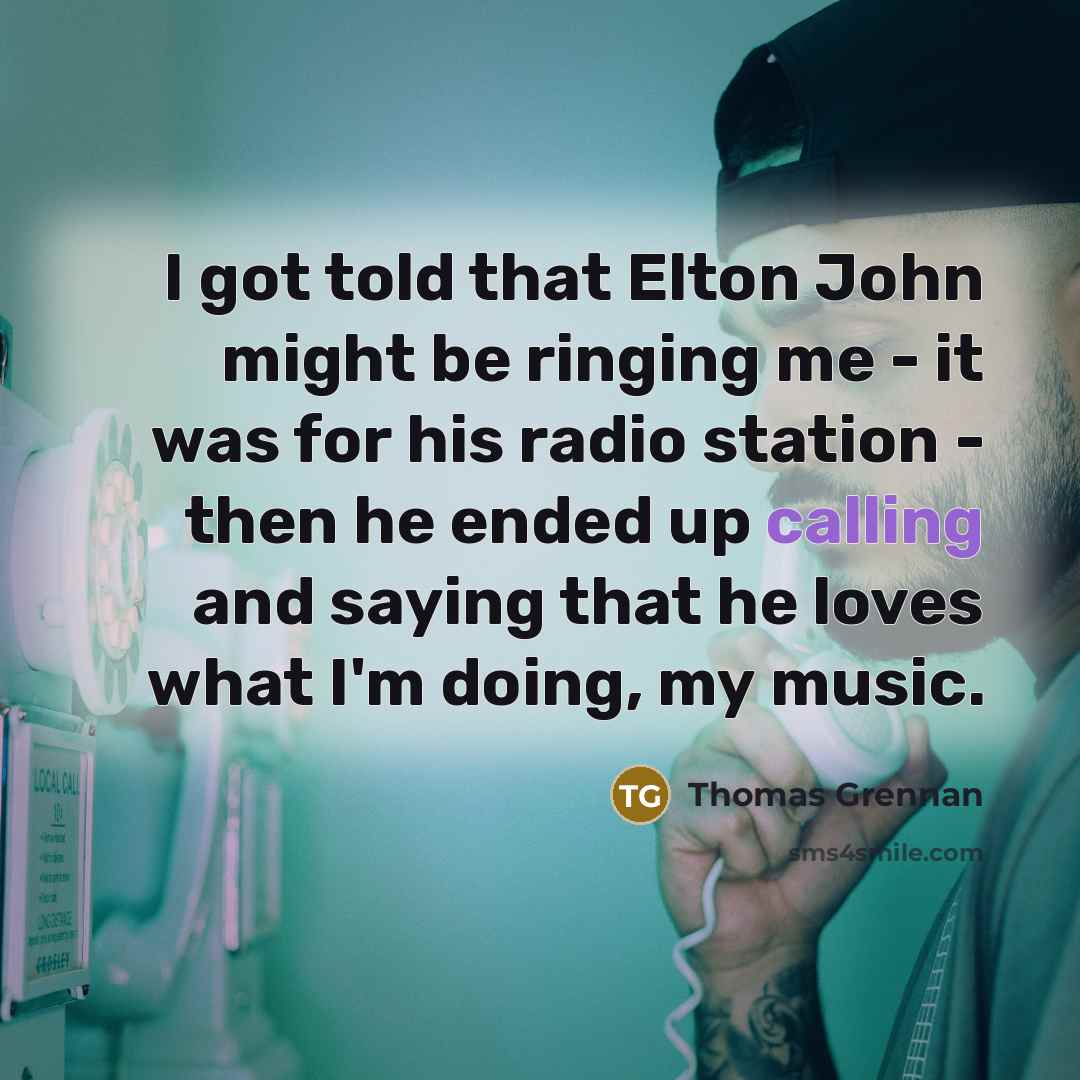 “I got told that Elton John might be ringing me - it was for his radio station - then he ended up calling and saying that he loves what I'm doing, my music.” quote by Thomas Grennan