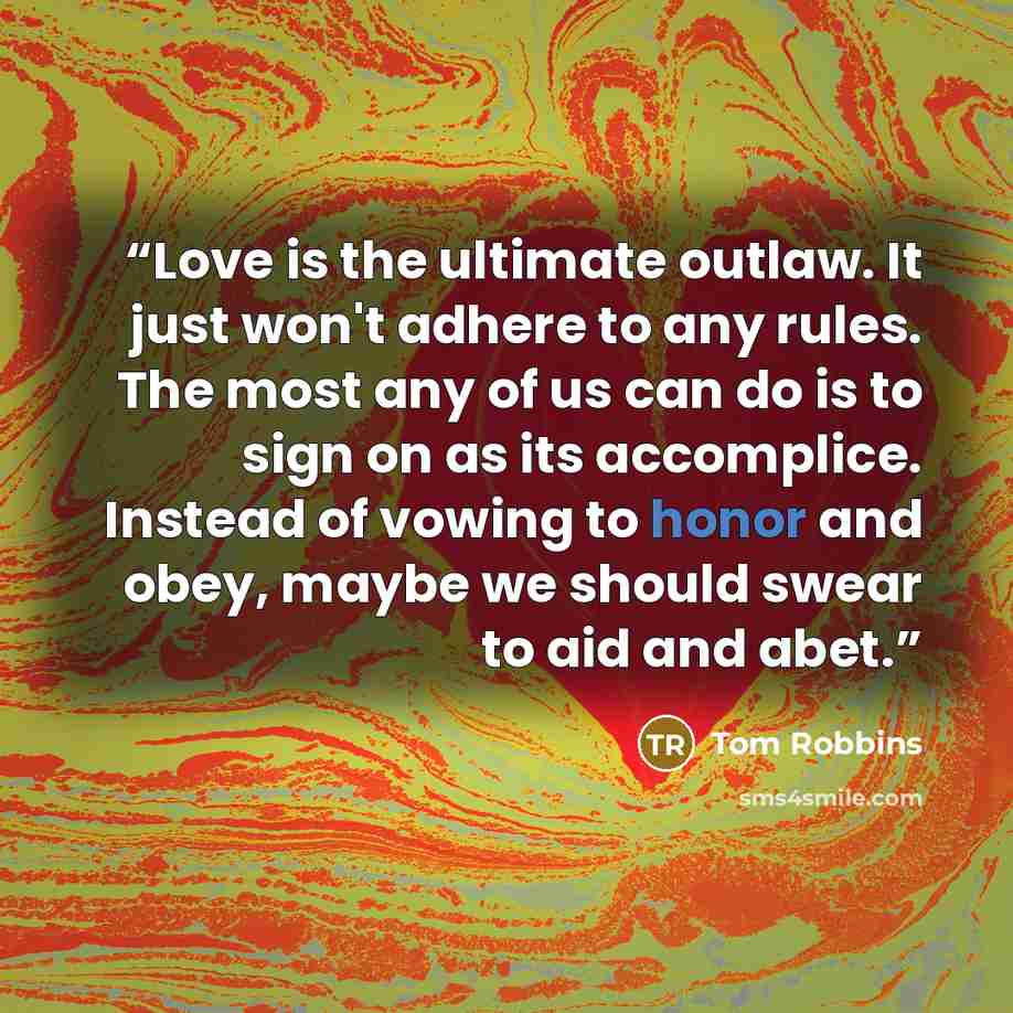 “Love is the ultimate outlaw. It just won't adhere to any rules. The most any of us can do is to sign on as its accomplice. Instead of vowing to honor and obey, maybe we should swear to aid and abet.” quote by Tom Robbins