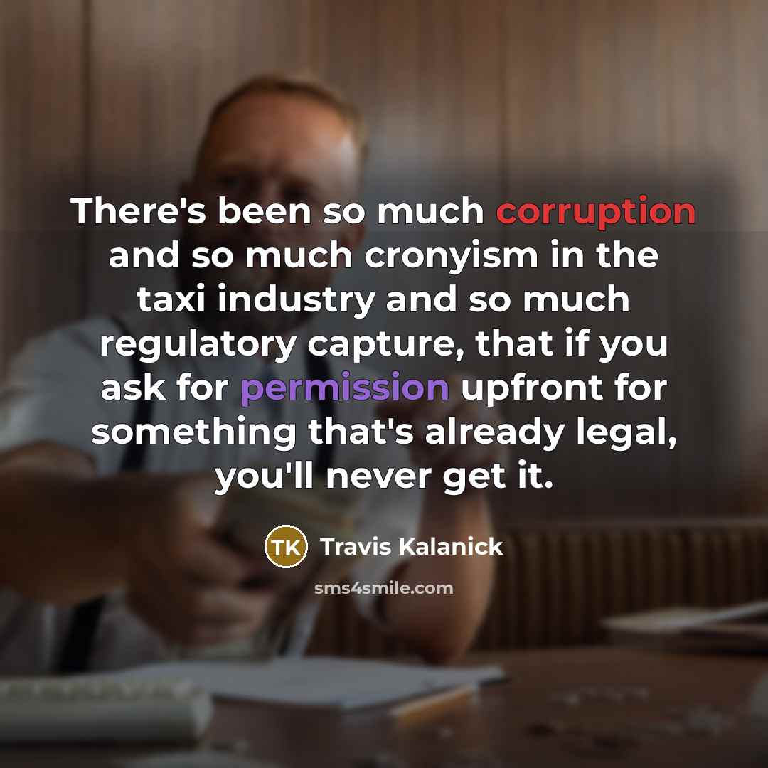 “There's been so much corruption and so much cronyism in the taxi industry and so much regulatory capture, that if you ask for permission upfront for something that's already legal, you'll never get it.” quote by Travis Kalanick