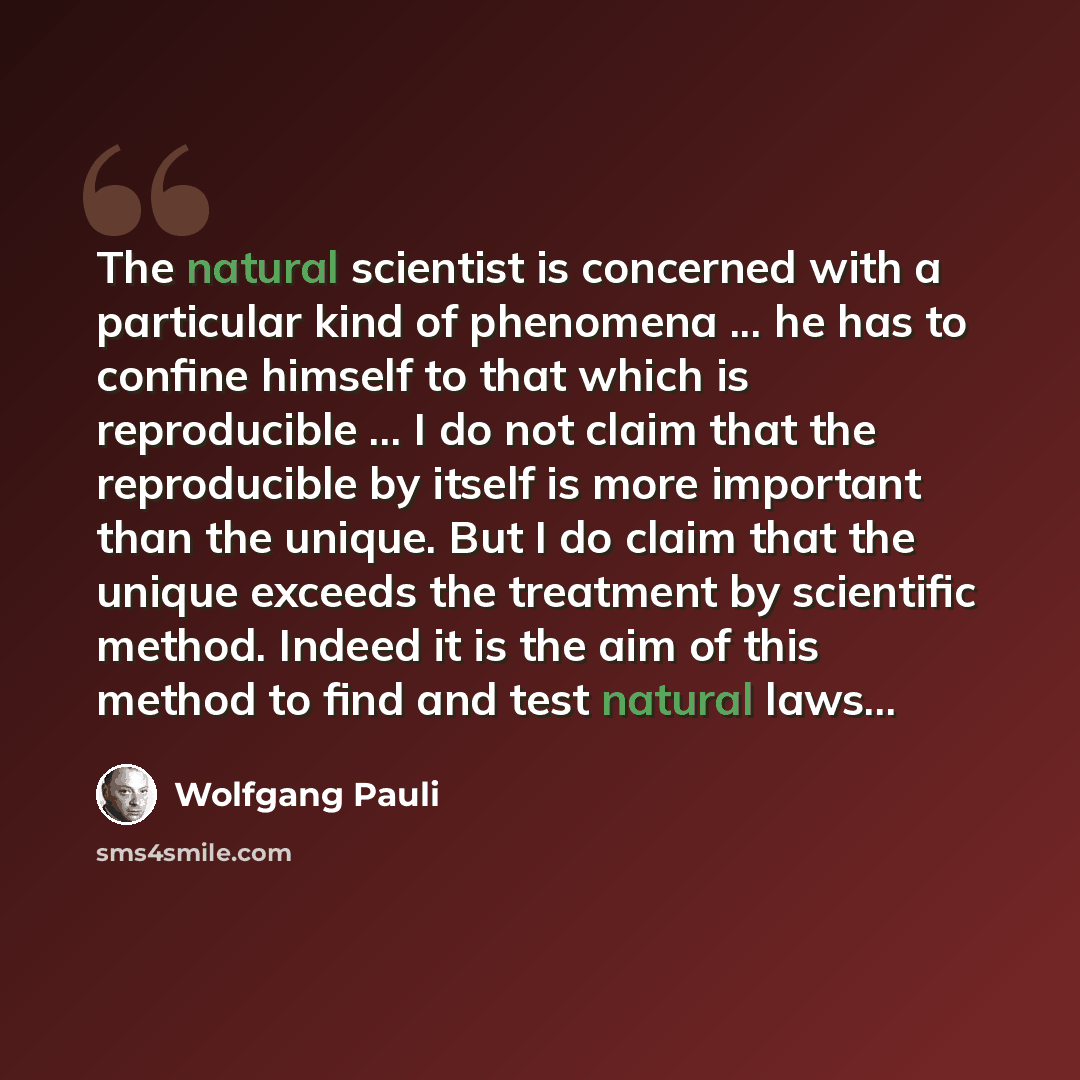 “The natural scientist is concerned with a particular kind of phenomena ... he has to confine himself to that which is reproducible ... I do not claim that the reproducible by itself is more important than the unique. But I do claim that the unique exceeds the treatment by scientific method. Indeed…” quote by Wolfgang Pauli