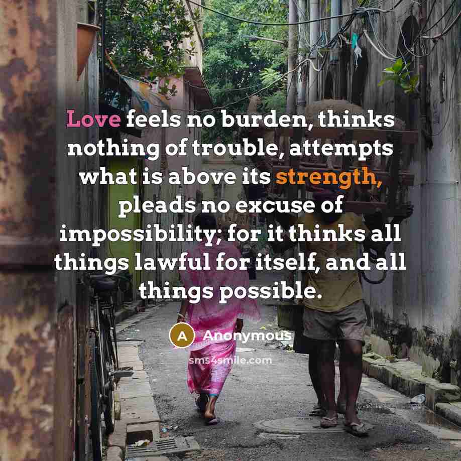 “Love feels no burden, thinks nothing of trouble, attempts what is above its strength, pleads no excuse of impossibility; for it thinks all things lawful for itself, and all things possible.” quote by Anonymous