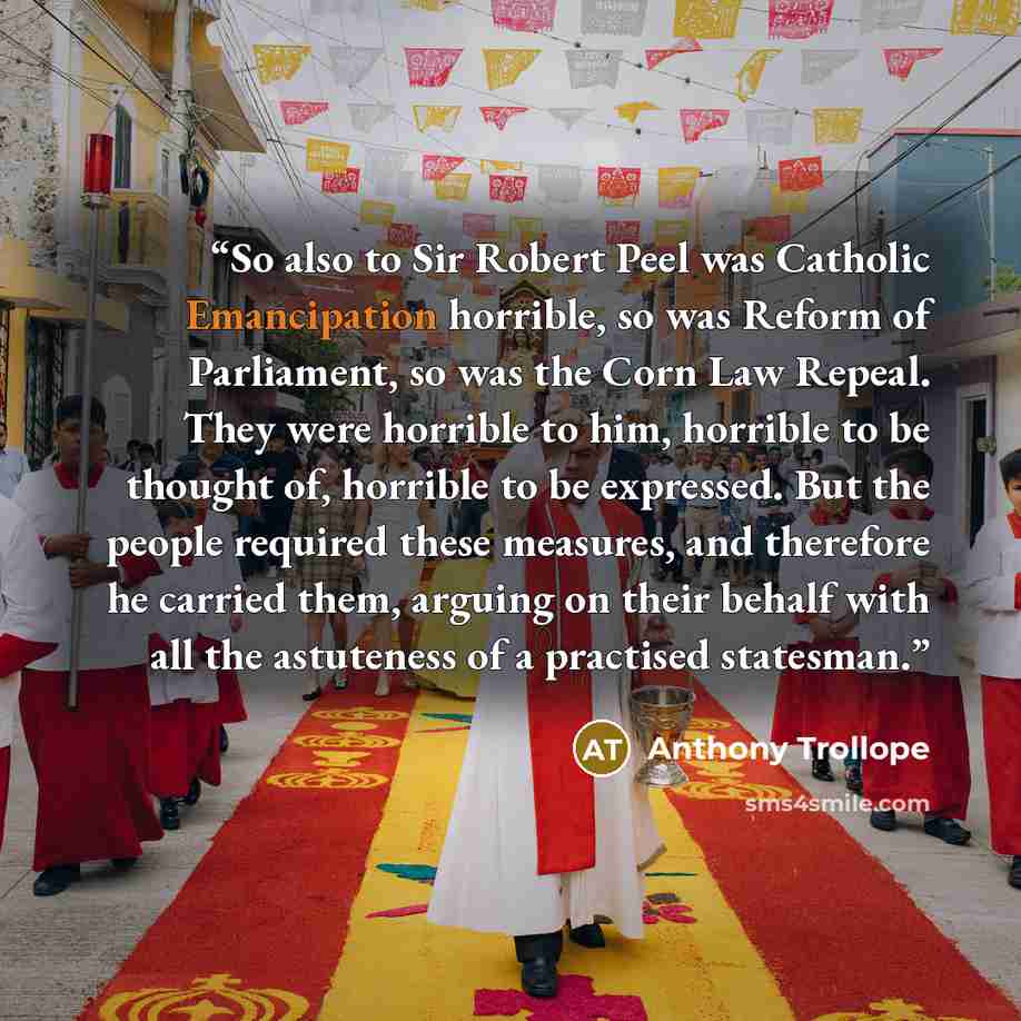 “So also to Sir Robert Peel was Catholic Emancipation horrible, so was Reform of Parliament, so was the Corn Law Repeal. They were horrible to him, horrible to be thought of, horrible to be expressed. But the people required these measures, and therefore he carried them, arguing on their behalf…” quote by Anthony Trollope