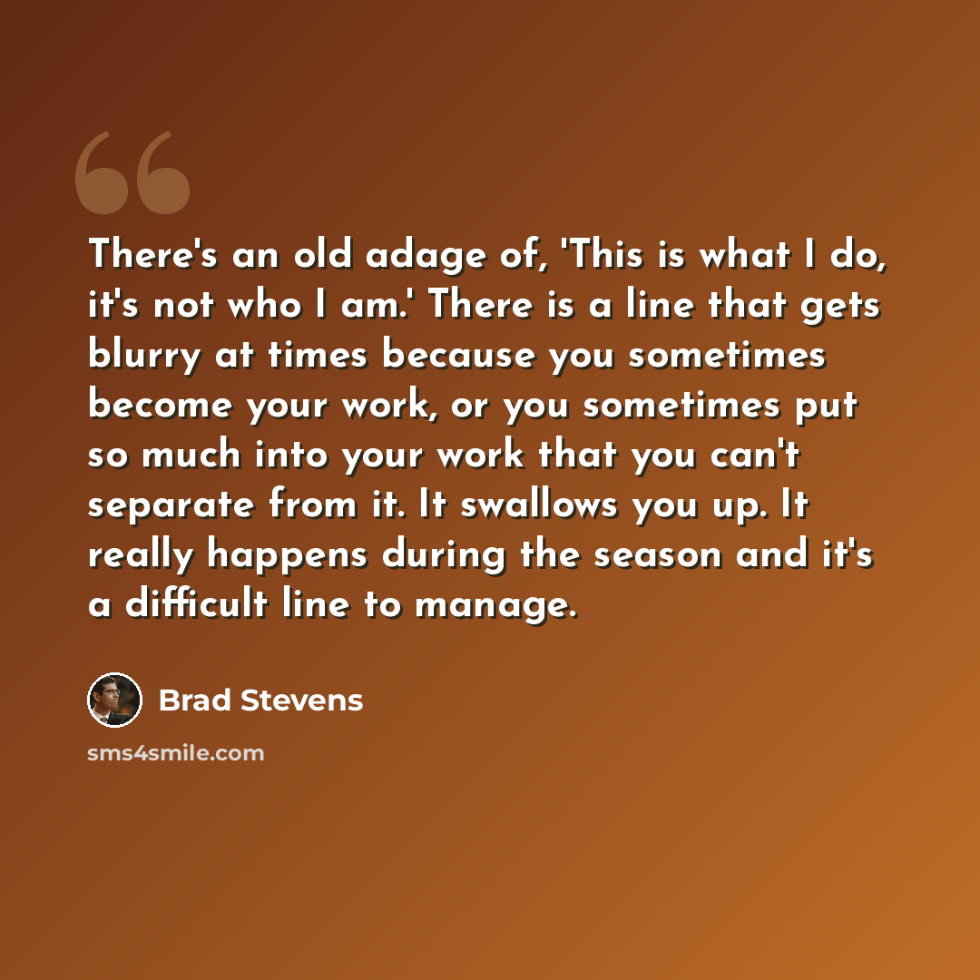 “There's an old adage of, 'This is what I do, it's not who I am.' There is a line that gets blurry at times because you sometimes become your work, or you sometimes put so much into your work that you can't separate from it. It swallows you up. It really happens during the season and it's a…” quote by Brad Stevens