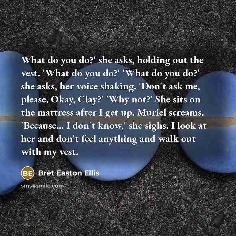 “What do you do?' she asks, holding out the vest. 'What do you do?' 'What do you do?' she asks, her voice shaking. 'Don't ask me, please. Okay, Clay?' 'Why not?' She sits on the mattress after I get up. Muriel screams. 'Because... I don't know,' she sighs. I look at her and don't feel anything and…” quote by Bret Easton Ellis