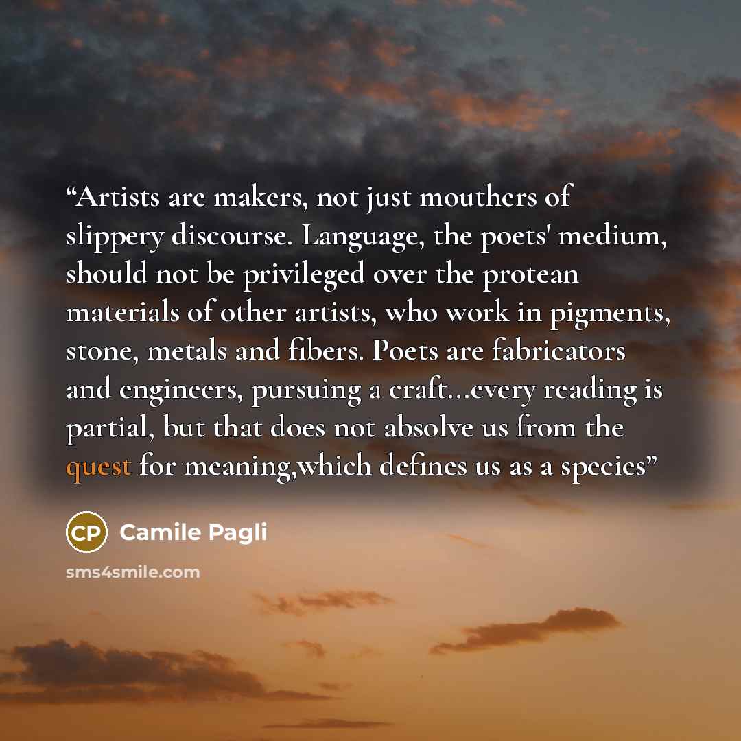 “Artists are makers, not just mouthers of slippery discourse. Language, the poets' medium, should not be privileged over the protean materials of other artists, who work in pigments, stone, metals and fibers. Poets are fabricators and engineers, pursuing a craft...every reading is partial, but that…” quote by Camile Pagli